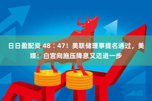 日日盈配资 48∶47！美联储理事提名通过，美媒：白宫向施压降息又迈进一步
