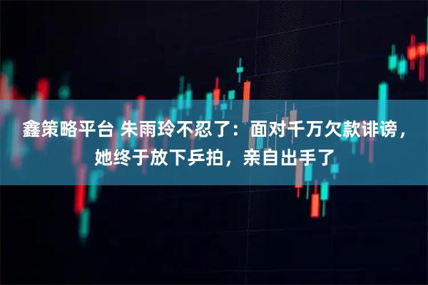 鑫策略平台 朱雨玲不忍了：面对千万欠款诽谤，她终于放下乒拍，亲自出手了