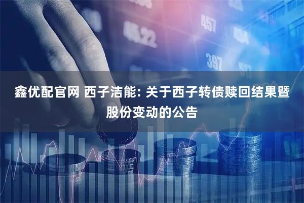 鑫优配官网 西子洁能: 关于西子转债赎回结果暨股份变动的公告