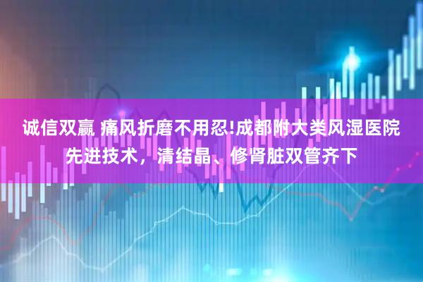 诚信双赢 痛风折磨不用忍!成都附大类风湿医院先进技术，清结晶、修肾脏双管齐下