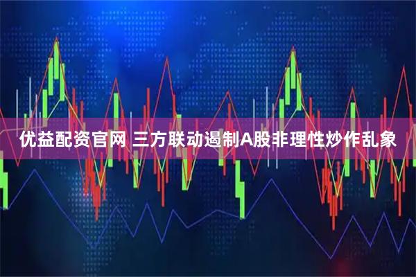 优益配资官网 三方联动遏制A股非理性炒作乱象