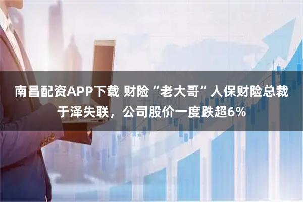 南昌配资APP下载 财险“老大哥”人保财险总裁于泽失联，公司股价一度跌超6%