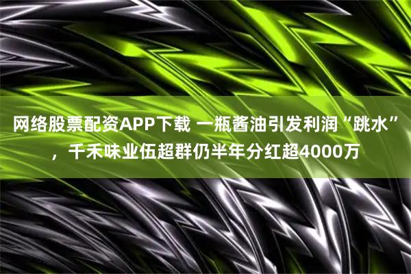 网络股票配资APP下载 一瓶酱油引发利润“跳水”，千禾味业伍超群仍半年分红超4000万
