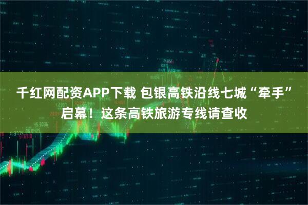 千红网配资APP下载 包银高铁沿线七城“牵手”启幕！这条高铁旅游专线请查收