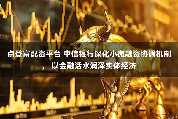 点登富配资平台 中信银行深化小微融资协调机制， 以金融活水润泽实体经济