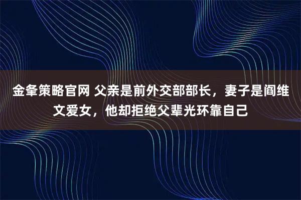 金夆策略官网 父亲是前外交部部长，妻子是阎维文爱女，他却拒绝父辈光环靠自己