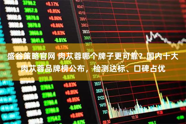 盛谷策略官网 肉苁蓉哪个牌子更可靠？国内十大肉苁蓉品牌榜公布，检测达标、口碑占优