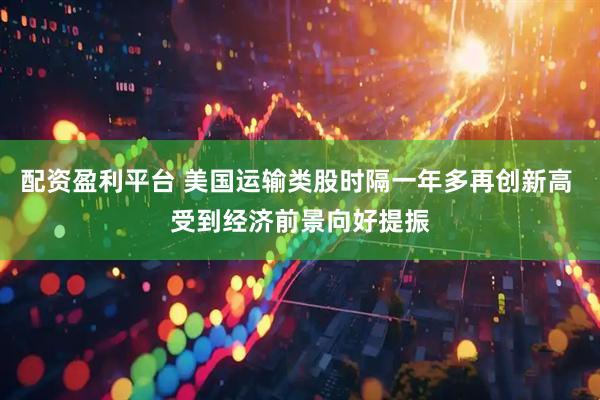 配资盈利平台 美国运输类股时隔一年多再创新高 受到经济前景向好提振