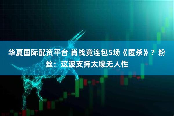 华夏国际配资平台 肖战竟连包5场《匿杀》？粉丝：这波支持太壕无人性