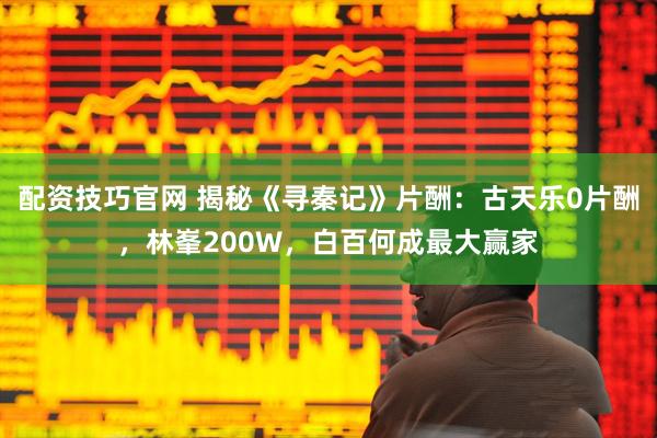 配资技巧官网 揭秘《寻秦记》片酬：古天乐0片酬，林峯200W，白百何成最大赢家