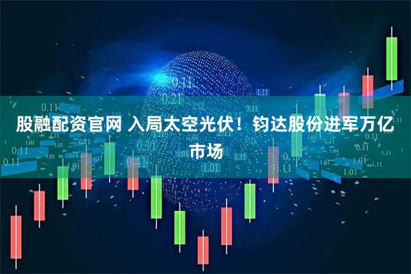 股融配资官网 入局太空光伏！钧达股份进军万亿市场