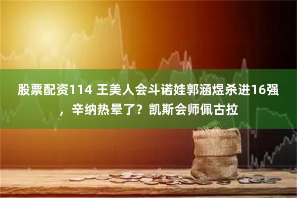 股票配资114 王美人会斗诺娃郭涵煜杀进16强，辛纳热晕了？凯斯会师佩古拉