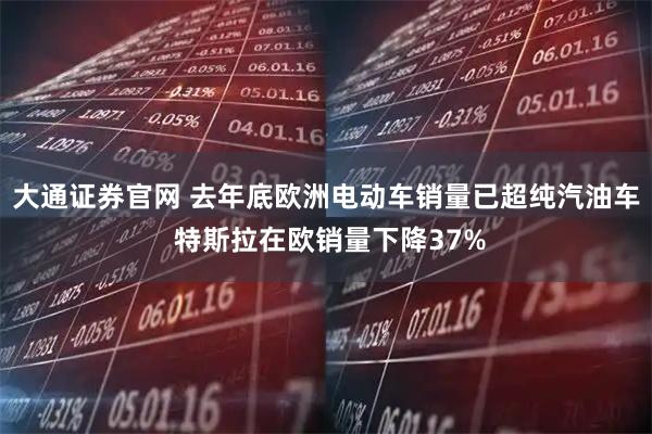 大通证券官网 去年底欧洲电动车销量已超纯汽油车 特斯拉在欧销量下降37%
