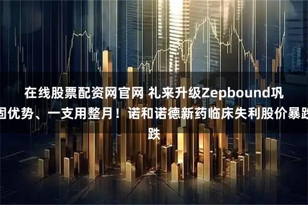 在线股票配资网官网 礼来升级Zepbound巩固优势、一支用整月！诺和诺德新药临床失利股价暴跌